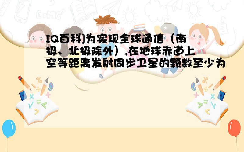 IQ百科]为实现全球通信（南极、北极除外）,在地球赤道上空等距离发射同步卫星的颗数至少为