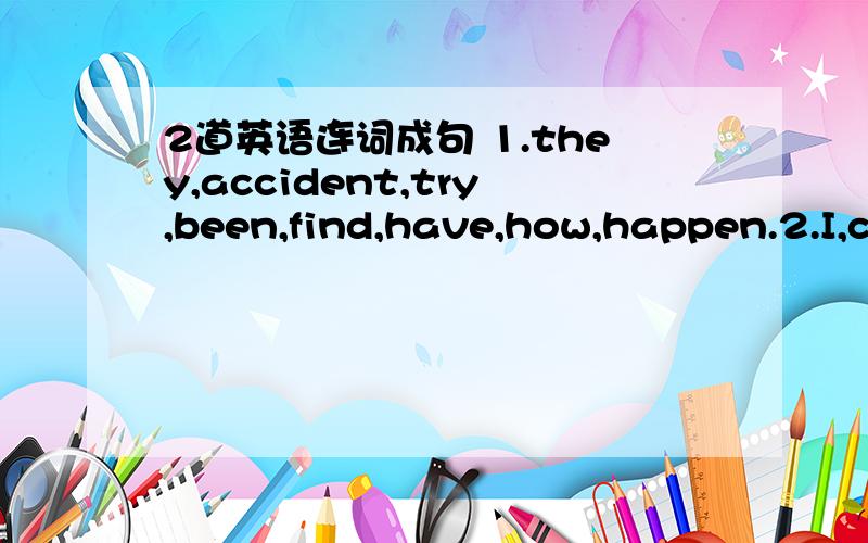 2道英语连词成句 1.they,accident,try,been,find,have,how,happen.2.I,c