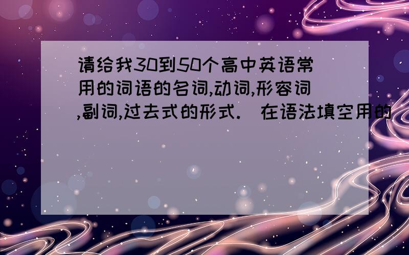 请给我30到50个高中英语常用的词语的名词,动词,形容词,副词,过去式的形式.（在语法填空用的）谢谢啊!