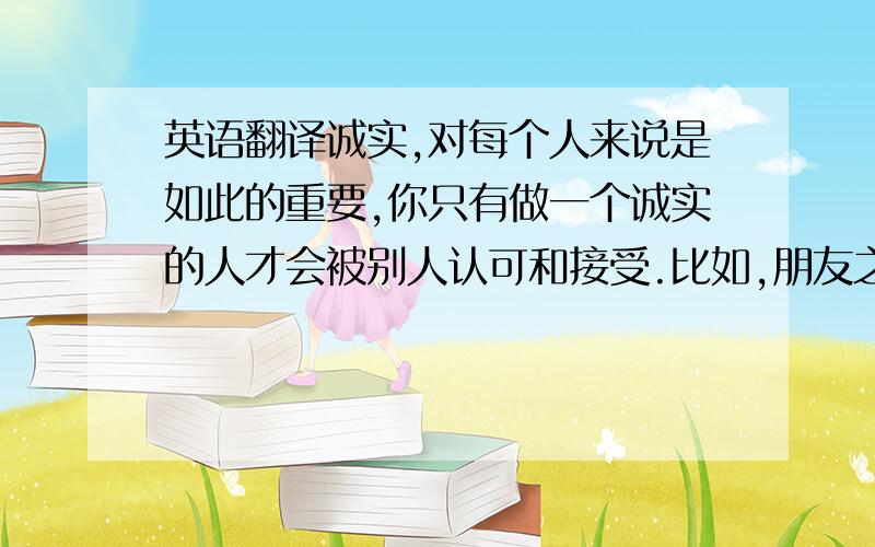 英语翻译诚实,对每个人来说是如此的重要,你只有做一个诚实的人才会被别人认可和接受.比如,朋友之间只有坦诚相待,诚实守信,