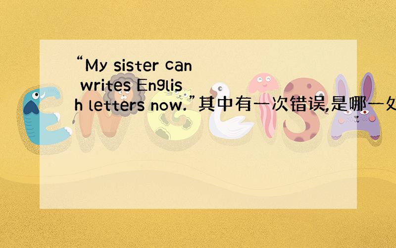 “My sister can writes English letters now.”其中有一次错误,是哪一处?