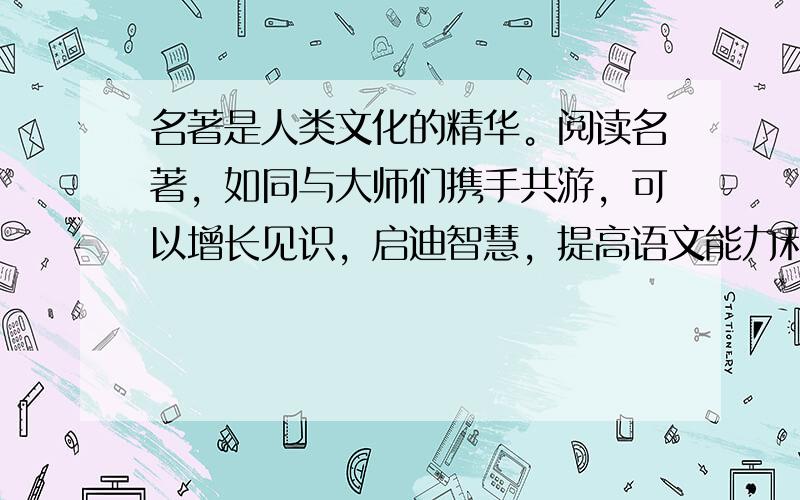 名著是人类文化的精华。阅读名著，如同与大师们携手共游，可以增长见识，启迪智慧，提高语文能力和人文素养。