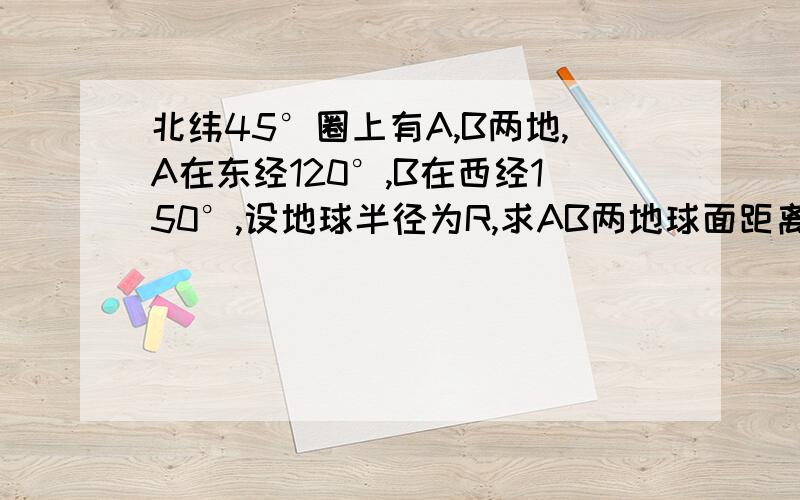 北纬45°圈上有A,B两地,A在东经120°,B在西经150°,设地球半径为R,求AB两地球面距离