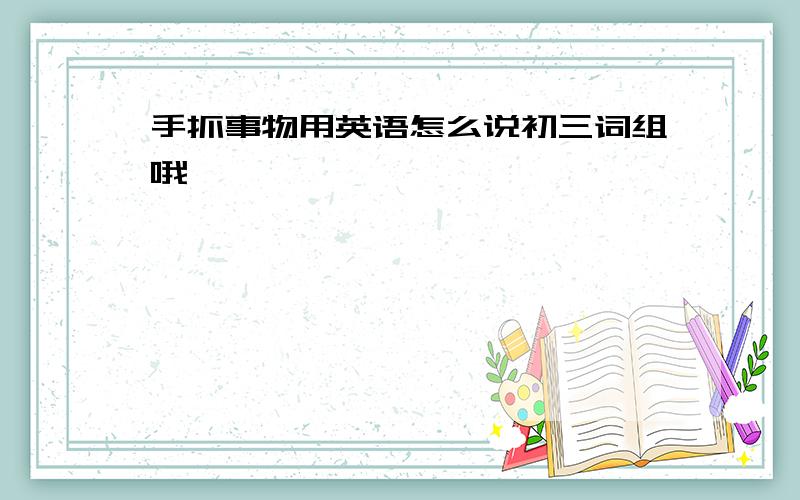 手抓事物用英语怎么说初三词组哦