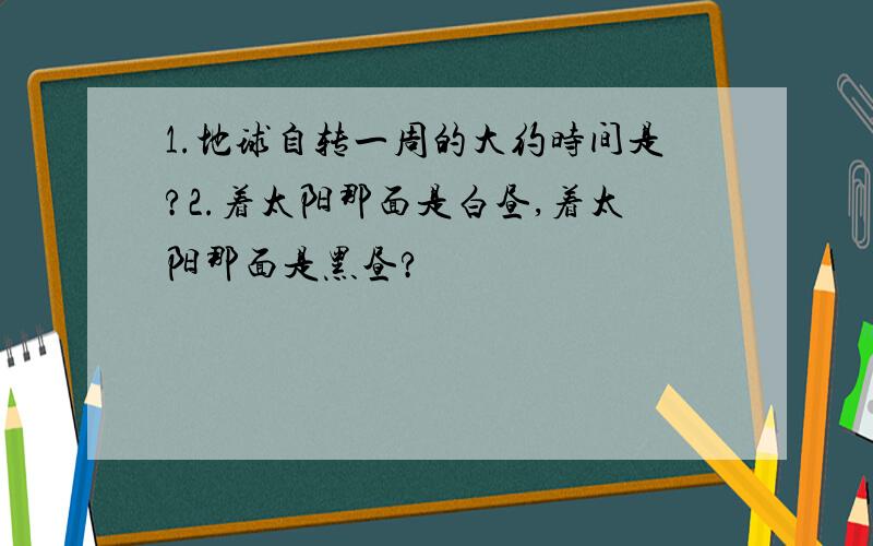 1.地球自转一周的大约时间是?2.着太阳那面是白昼,着太阳那面是黑昼?