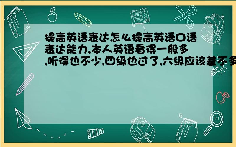 提高英语表达怎么提高英语口语表达能力,本人英语看得一般多,听得也不少,四级也过了,六级应该差不多要过了.主要是口语表达比