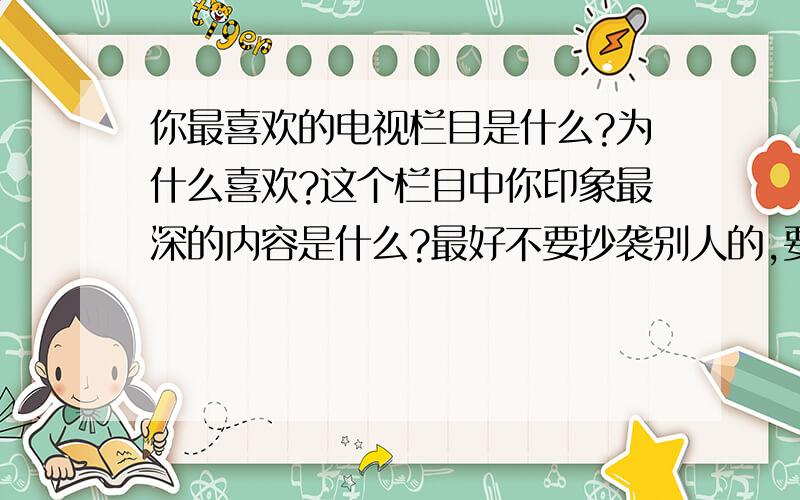 你最喜欢的电视栏目是什么?为什么喜欢?这个栏目中你印象最深的内容是什么?最好不要抄袭别人的,要写作文、