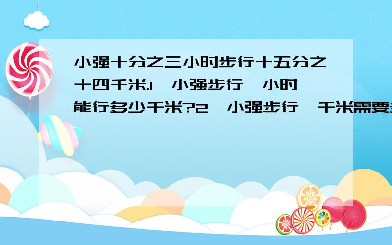 小强十分之三小时步行十五分之十四千米.1、小强步行一小时能行多少千米?2、小强步行一千米需要多少小时