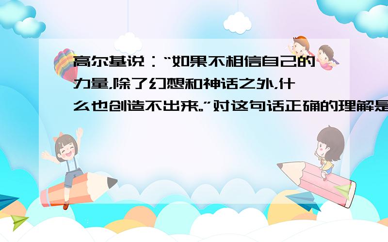 高尔基说：“如果不相信自己的力量，除了幻想和神话之外，什么也创造不出来。”对这句话正确的理解是  &