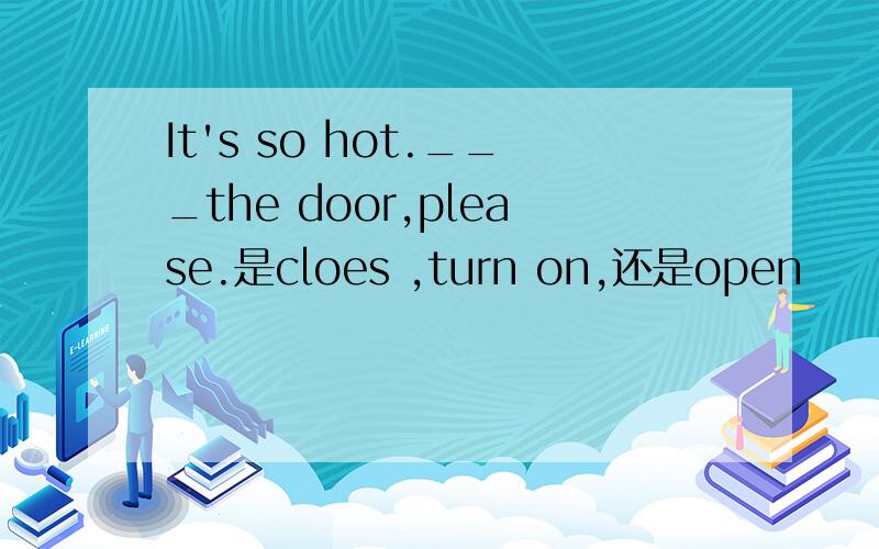 It's so hot.___the door,please.是cloes ,turn on,还是open