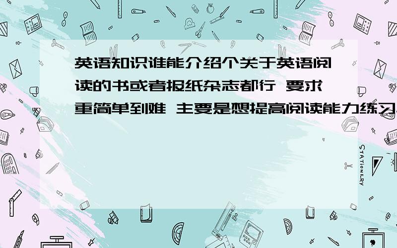 英语知识谁能介绍个关于英语阅读的书或者报纸杂志都行 要求重简单到难 主要是想提高阅读能力练习单词 不是题 单纯的阅读的东