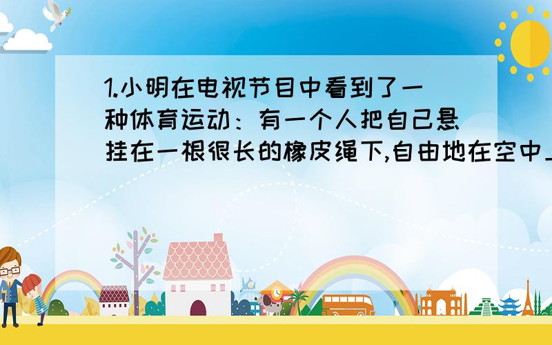 1.小明在电视节目中看到了一种体育运动：有一个人把自己悬挂在一根很长的橡皮绳下,自由地在空中上下一次所用的时间似乎是总是