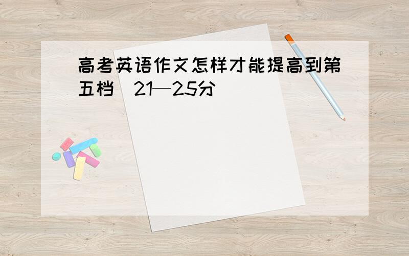 高考英语作文怎样才能提高到第五档（21—25分）