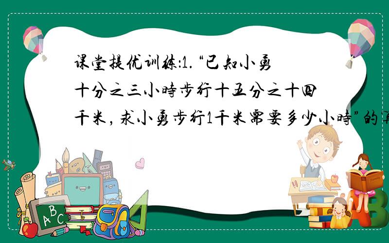 课堂提优训练：1.“已知小勇十分之三小时步行十五分之十四千米，求小勇步行1千米需要多少小时”的算式是（ ）A十五分之十四