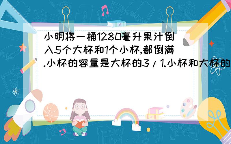 小明将一桶1280毫升果汁倒入5个大杯和1个小杯,都倒满.小杯的容量是大杯的3/1.小杯和大杯的容量各是多少