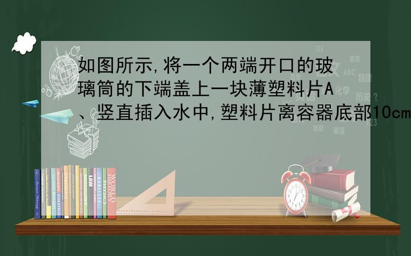 如图所示,将一个两端开口的玻璃筒的下端盖上一块薄塑料片A、竖直插入水中,塑料片离容器底部10cm,容器内水深30cm,缓