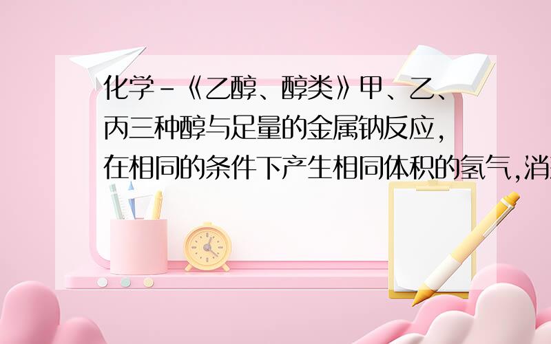 化学-《乙醇、醇类》甲、乙、丙三种醇与足量的金属钠反应,在相同的条件下产生相同体积的氢气,消耗这三种醇的物质的量之比为：