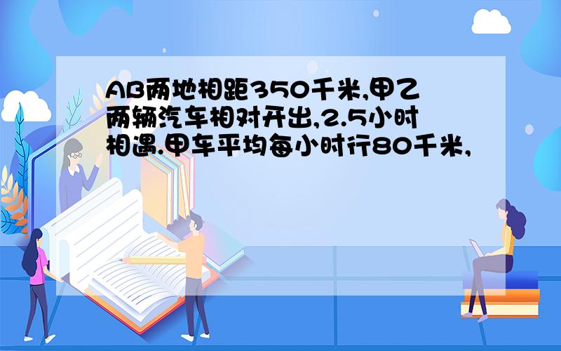 AB两地相距350千米,甲乙两辆汽车相对开出,2.5小时相遇.甲车平均每小时行80千米,