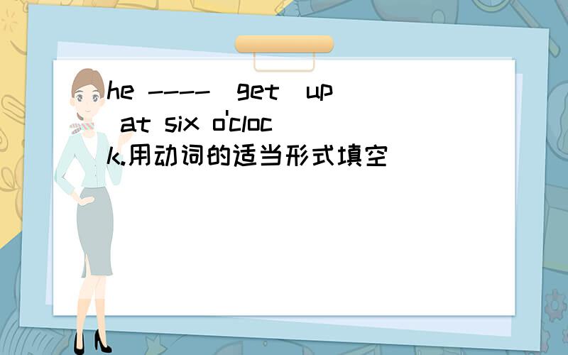 he ----(get)up at six o'clock.用动词的适当形式填空