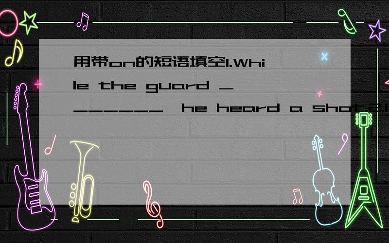 用带on的短语填空1.While the guard _______,he heard a shot.2.I’ve ch