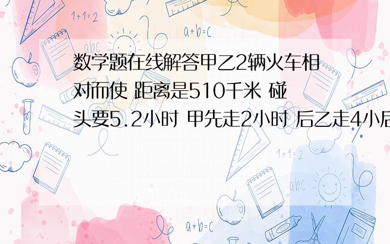 数学题在线解答甲乙2辆火车相对而使 距离是510千米 碰头要5.2小时 甲先走2小时 后乙走4小后