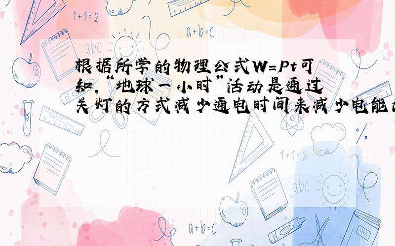 根据所学的物理公式W=Pt可知，“地球一小时”活动是通过关灯的方式减少通电时间来减少电能消耗的；生活中