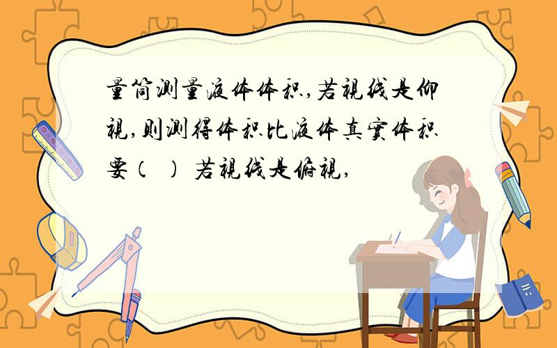 量筒测量液体体积,若视线是仰视,则测得体积比液体真实体积要（ ） 若视线是俯视,