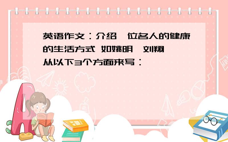 英语作文：介绍一位名人的健康的生活方式 如姚明,刘翔 ,从以下3个方面来写：