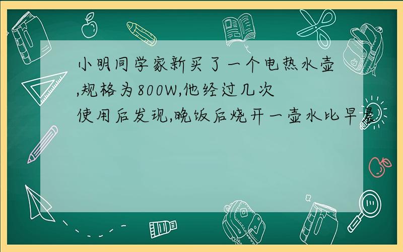 小明同学家新买了一个电热水壶,规格为800W,他经过几次使用后发现,晚饭后烧开一壶水比早晨