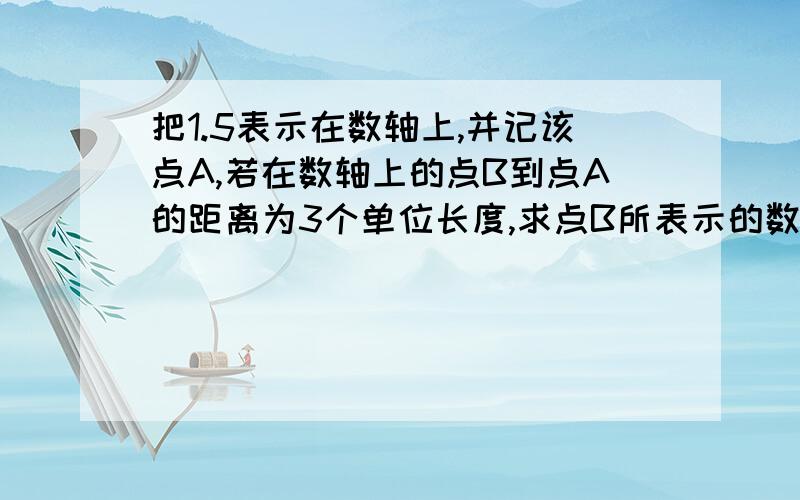 把1.5表示在数轴上,并记该点A,若在数轴上的点B到点A的距离为3个单位长度,求点B所表示的数,并把它也表示在数轴上 快