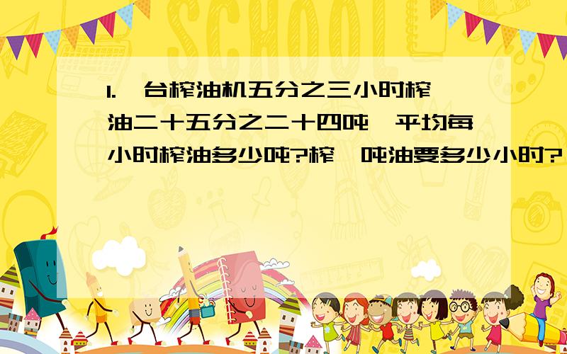 1.一台榨油机五分之三小时榨油二十五分之二十四吨,平均每小时榨油多少吨?榨一吨油要多少小时?