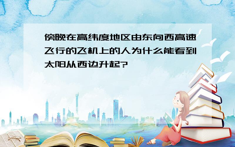 傍晚在高纬度地区由东向西高速飞行的飞机上的人为什么能看到太阳从西边升起?