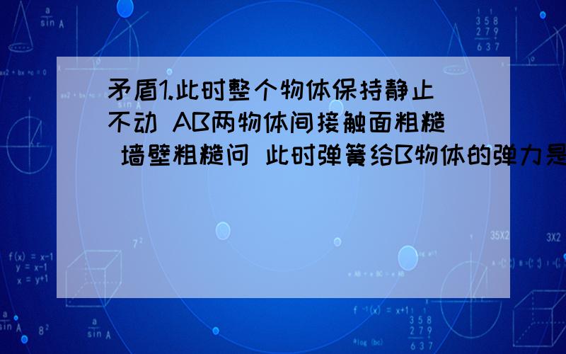 矛盾1.此时整个物体保持静止不动 AB两物体间接触面粗糙 墙壁粗糙问 此时弹簧给B物体的弹力是多大?（A物体重力G1 B