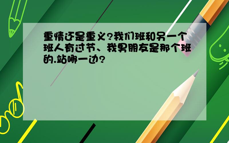 重情还是重义?我们班和另一个班人有过节、我男朋友是那个班的.站哪一边?