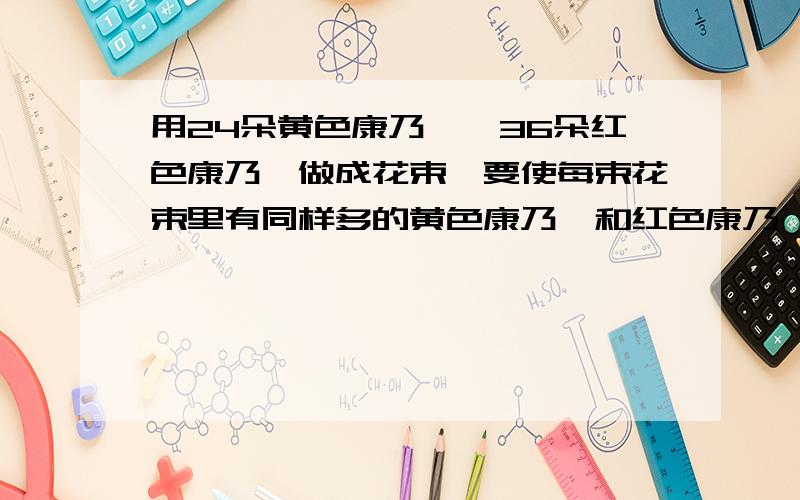 用24朵黄色康乃馨,36朵红色康乃馨做成花束,要使每束花束里有同样多的黄色康乃馨和红色康乃馨,这些花最