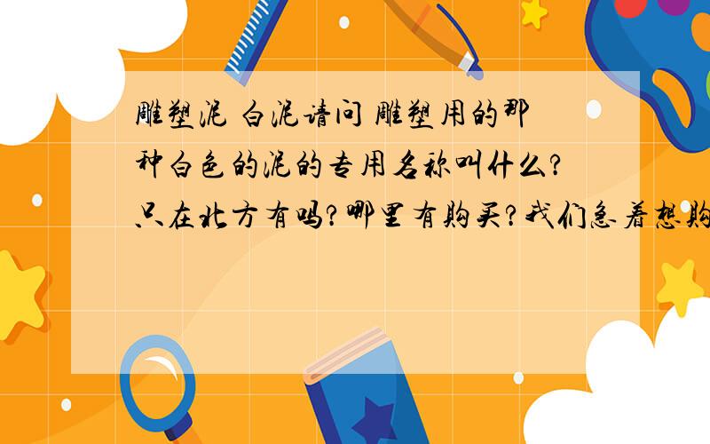 雕塑泥 白泥请问 雕塑用的那种白色的泥的专用名称叫什么?只在北方有吗?哪里有购买?我们急着想购买央美好像用的比较多的那种