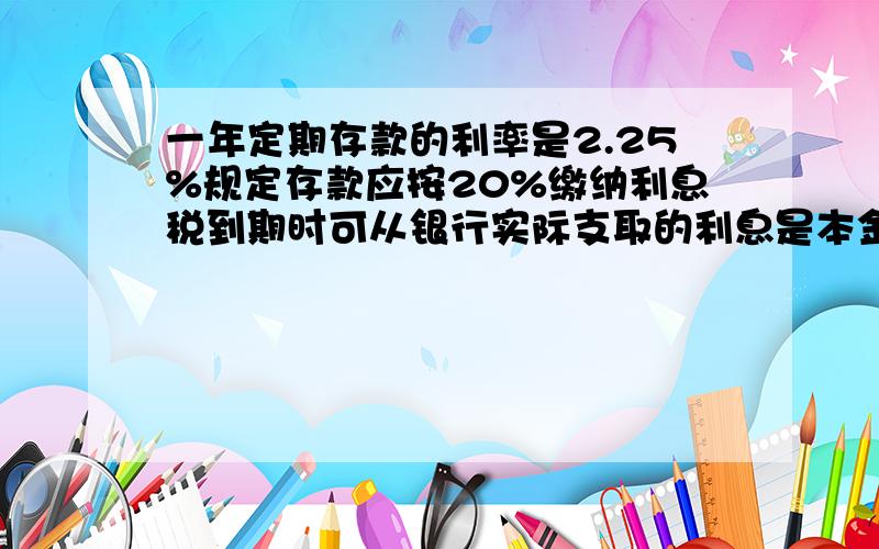 一年定期存款的利率是2.25%规定存款应按20%缴纳利息税到期时可从银行实际支取的利息是本金的（