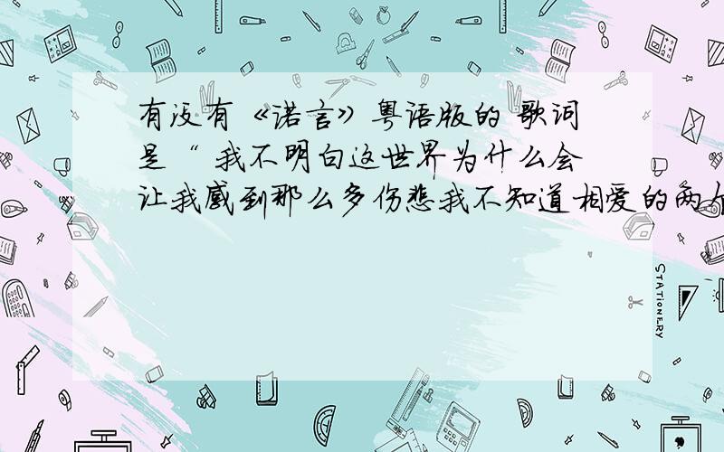 有没有《诺言》粤语版的 歌词是“ 我不明白这世界为什么会让我感到那么多伤悲我不知道相爱的两个人 留不住.