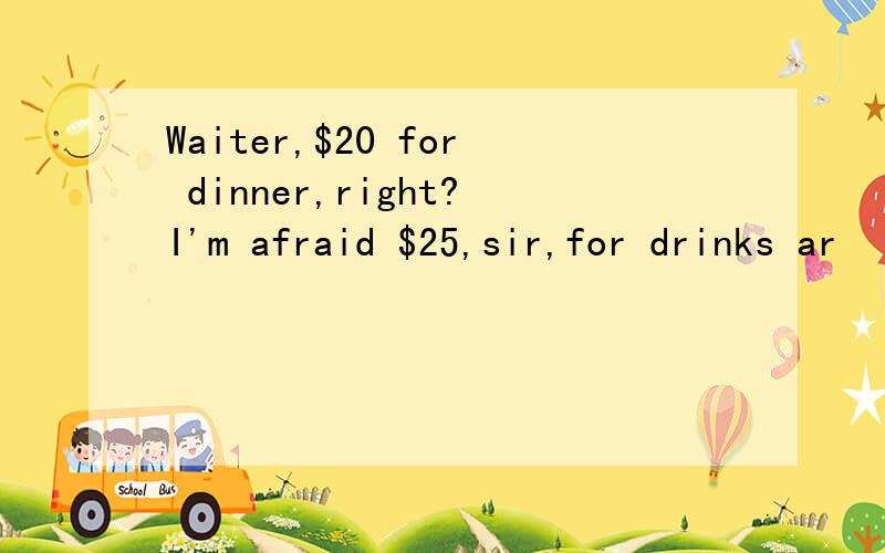 Waiter,$20 for dinner,right?I'm afraid $25,sir,for drinks ar