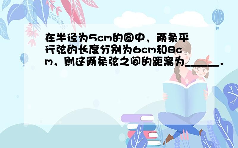 在半径为5cm的圆中，两条平行弦的长度分别为6cm和8cm，则这两条弦之间的距离为______．