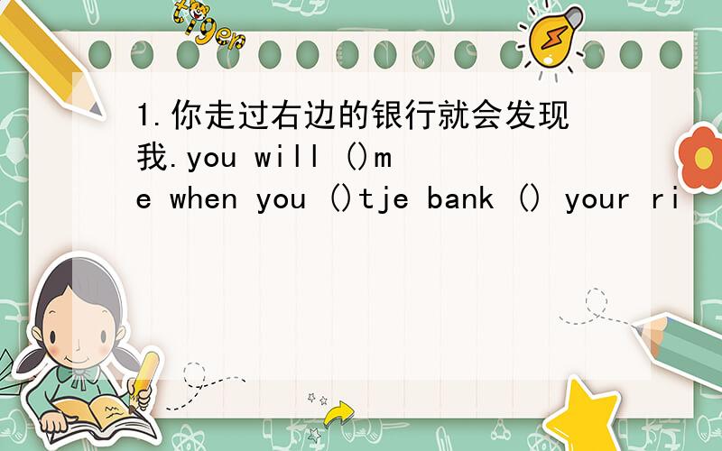 1.你走过右边的银行就会发现我.you will ()me when you ()tje bank () your ri