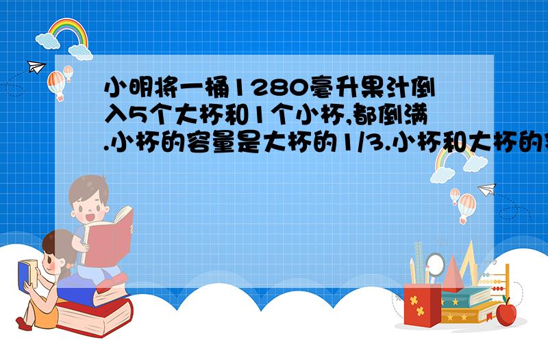 小明将一桶1280毫升果汁倒入5个大杯和1个小杯,都倒满.小杯的容量是大杯的1/3.小杯和大杯的容量各是多少