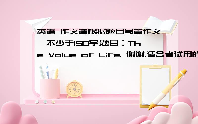 英语 作文请根据题目写篇作文,不少于150字.题目：The Value of Life. 谢谢.适合考试用的小作文，20