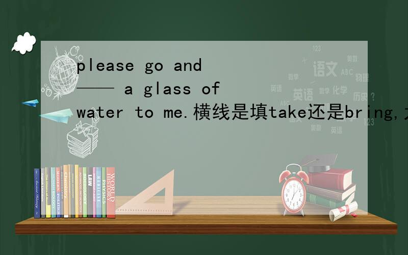 please go and —— a glass of water to me.横线是填take还是bring,为什么?