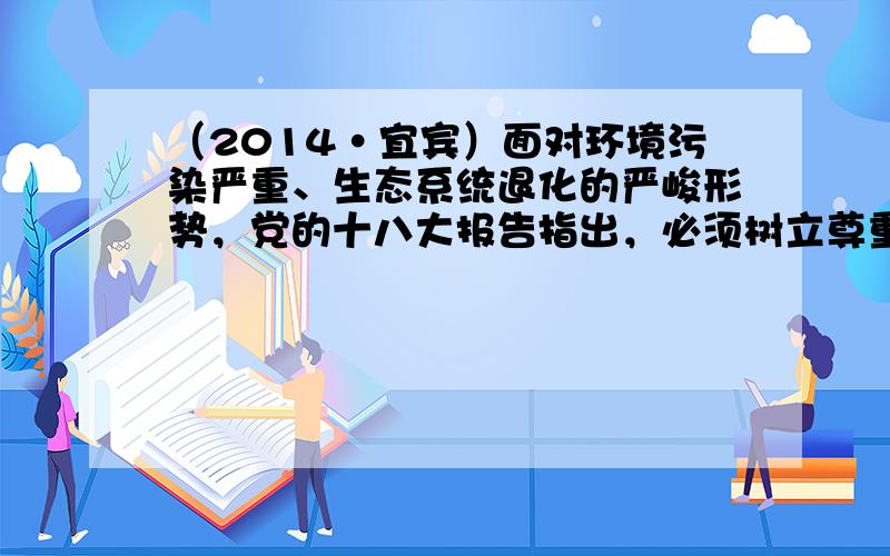 （2014•宜宾）面对环境污染严重、生态系统退化的严峻形势，党的十八大报告指出，必须树立尊重自然、顺应自然、保护自然的生