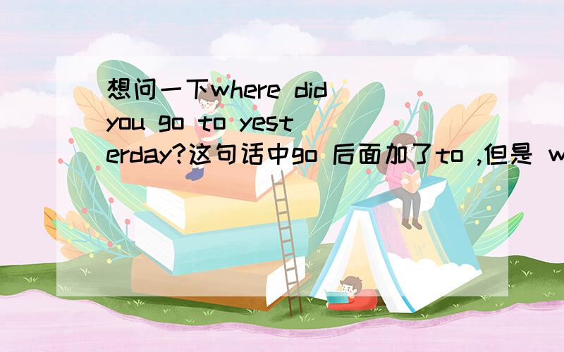 想问一下where did you go to yesterday?这句话中go 后面加了to ,但是 where el