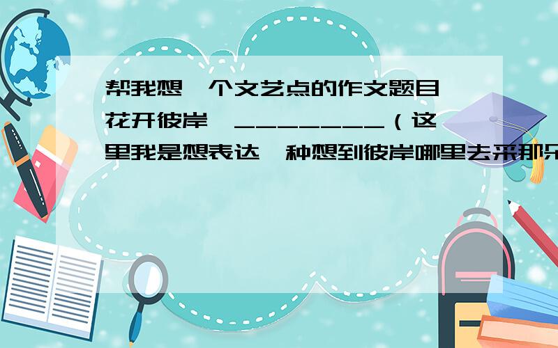 帮我想一个文艺点的作文题目 花开彼岸,_______（这里我是想表达一种想到彼岸哪里去采那朵花,一定要采那朵花,对那朵花