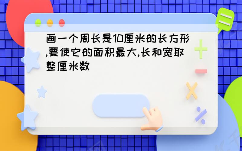 画一个周长是10厘米的长方形,要使它的面积最大,长和宽取整厘米数