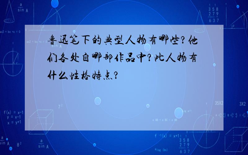 鲁迅笔下的典型人物有哪些?他们各处自哪部作品中?此人物有什么性格特点?