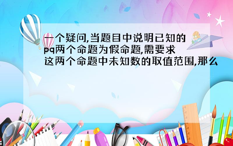 一个疑问,当题目中说明已知的pq两个命题为假命题,需要求这两个命题中未知数的取值范围,那么